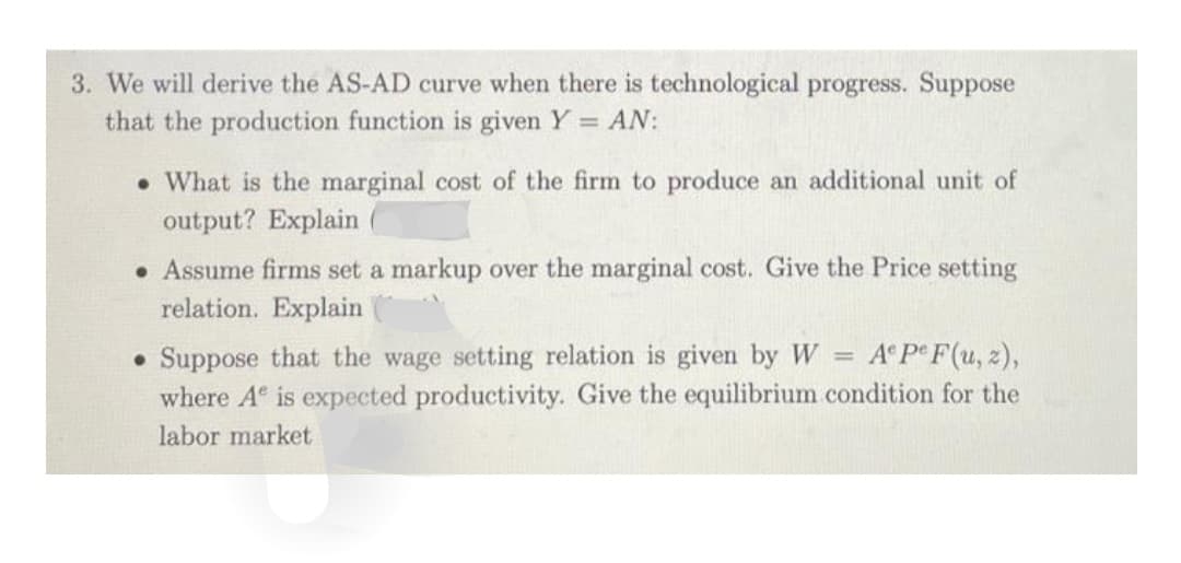 3. We will derive the AS-AD curve when there is technological progress. Suppose
that the production function is given Y = AN:
. What is the marginal cost of the firm to produce an additional unit of
output? Explain
. Assume firms set a markup over the marginal cost. Give the Price setting
relation. Explain
. Suppose that the wage setting relation is given by W Ae Pe F(u, z),
where A is expected productivity. Give the equilibrium condition for the
labor market