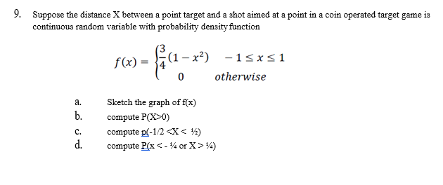 9. Suppose the distance X between a point target and a shot aimed at a point in a coin operated target game is
continuous random variable with probability density function
a.
b.
C.
d.
f(x) =
(1 − x²)
0
-1≤x≤1
otherwise
Sketch the graph of f(x)
compute P(X>0)
compute p(-1/2 <x< ¹1/₂2)
compute P(x < -¹% or X > ¹14)