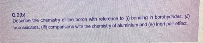 Q 2(b)
Describe the chemistry of the boron with reference to (1) bonding in borohydrides, (i)
borosilicates, (iii) comparisons with the chemistry of aluminium and (iv) Inert pair effect.