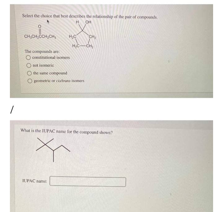 Select the choice that best describes the relationship of the pair of compounds.
H OH
CH3CH,CCH,CH,
H2C
CH2
CH2
The compounds are:
O constitutional isomers
O not isomeric
the same compound
geometric or cis/trans isomers
What is the IUPAC name for the compound shown?
IUPAC name:
