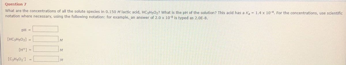 Question 7
What are the concentrations of all the solute species in 0.150 M lactic acid, HC3H502? What is the pH of the solution? This acid has a Ka = 1.4 x 10-4. For the concentrations, use scientific
notation where necessary, using the following notation: for example, an answer of 2.0 x 10-8 is typed as 2.0E-8.
pH
[HC3H502]
M
%3D
[H+] =
M
[C3H502] =
