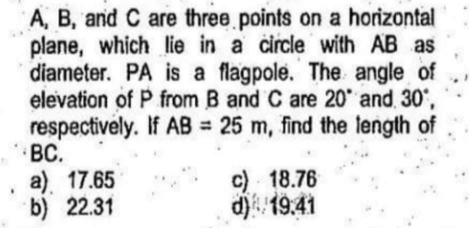 A, B, and C are three points on a horizontal
plane, which lie in a circle with AB as
diameter. PA is a flagpole. The angle of
elevation of P from B and C are 20 and 30',
respectively. If AB = 25 m, find the length of
BC.
a) 17.65
b) 22.31
c) 18.76
d) 19.41

