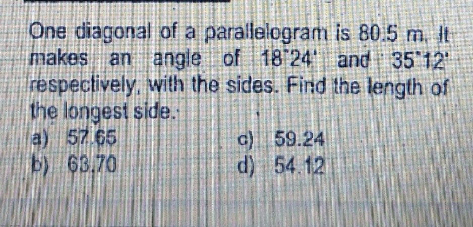 One diagonal of a parallelogram is 80.5 m. It
makes an angle of 18 24' and 35 12'
respectively, with the sides. Find the length of
the longest side.
a) 57.65
b) 63.70
c) 59.24
d) 54.12

