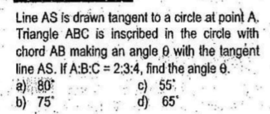 Line AS is drawn tangent to a circle at point A.
Triangle ABC is inscribed in the circle with
chord AB making an angle 0 with the tangėnt
line AS. If A:B:C = 2:3:4, find the angle 0.
a) 80
b) 75
%3D
c) 55
d) 65
