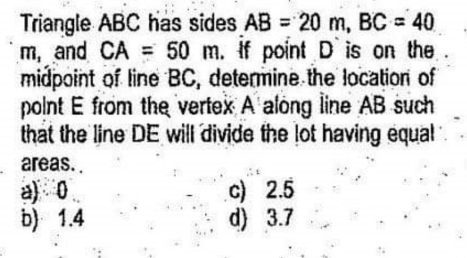Triangle ABC has sides AB = 20 m, BC = 40
m, and CA = 50 m. If point D is on the.
midpoint of line BC, determine.the locationi of
polnt E from the vertex A'alóng line AB such
that the line DE will divide the lot having equal
%3D
areas..
a) 0
b) 1.4
c) 2.5
d) 3.7
