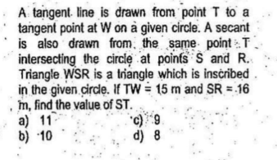 A tangent. line is drawn from point T to a
tangent point at W on à given circle. A secant
is also drawn from, the same point T
intersecting the circlę at poinfs S and R.
Triangle WSR is a triangle which is inscribed
in the given circlę. If TW = 15 m and SR = 16
m, find the value of ST.
a) 11
b) 10
d) 8
