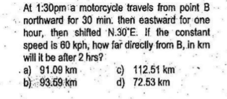 At 1:30pm a motorcycle travels from point B
- northward for 30 min. then eastward for one
· hour, then shifted N.30 E. If the constant
speed is 60 kph, how far directly from B, in km
will it be after 2 hrs?
. a) 91.09 km
b) 93.59 km
c) 112.51 km
d) 72.53 km
