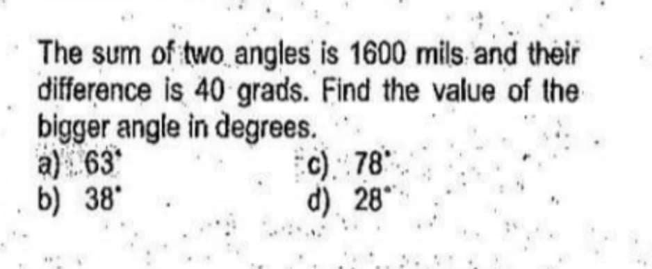 The sum of two angles is 1600 mils and their
difference is 40 grads. Find the value of the
bigger angle in degrees.
a) 63
b) 38*
c) 78*
d). 28"
