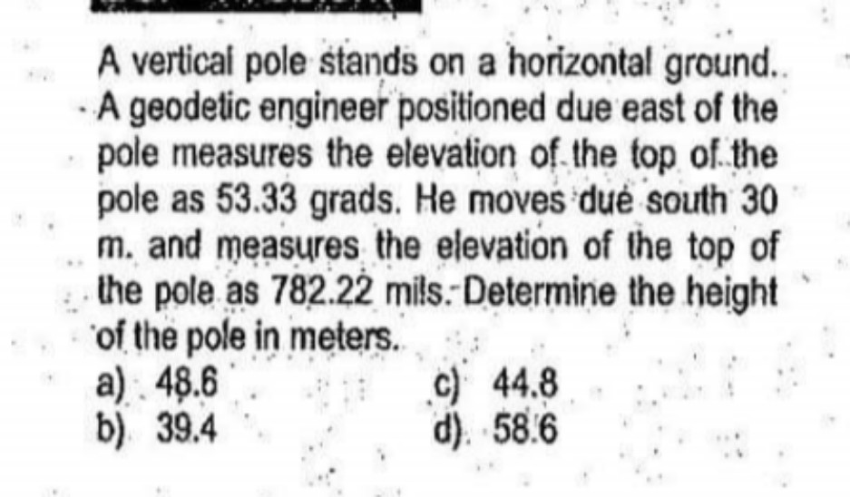 A vertical pole stands on a horizontal ground..
A geodetic engineer positioned due east of the
pole measures the elevation of the top of the
pole as 53.33 grads. He moves dué south 30
m. and measures the elevation of the top of
the pole as 782.22 mils. Determine the height
of the pole in meters.
a) . 48.6
b) 39.4
c) 44.8
d). 58.6
