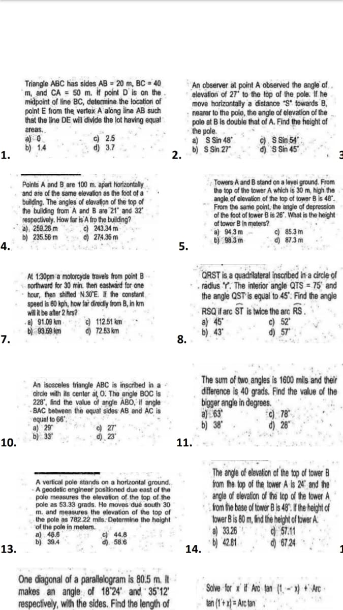 Triangle ABC has sides AB = 20 m, BC = 40
m, and CA = 50 m. if point D`is on the
midpoint of line BC, determine the locatiori of
polnt E from the verfex A along line AB such
that the line DE willi divide the lot having equal
An observer at point A observed the angle of.
elevation of 27 to the top of the pole. If he
move horizontally a distance "S" towards B,
nearer to the pole, the angle of elevation of the
pole at B is double that of A. Find the height of
the pole.
a) S Sin 48'
b) S Sin 27
2.
areas.,
a) 0
b) 1.4
c) 2.5
d) 3.7
c). S Sin 54.
d) S Sin 45
1.
Points A and B are 100 m. apart horizontally
and are of the same elevation as the foot of a
building. The angles of elevation of the top of
the building from A and B are 21" and 32
respectively. How far is A fro the building?
a), 259.28 m
b) 235.56 m
4.
Towers A and B stand on a leyel ground. From
the top of the tower A which is 30 m. high the
angle, of elevation of the top of tower B is 48".
From the same point, the angle of depression
of the foot of tower B is 26°. What is the height
of tower B in meters?
a) 94.3 m-
b) 98.3 m
c) 243.34 m
d) 274.36 m
c) 85.3 m
d) 87.3 m
5.
QRST is a quadnilateral inscribed in a circle of
. radius Y. The interior angle QTS = 75' and
the angle QST is.equal to 45". Find the angle
At 1:30pm a motorcyde travels from point B
northward for 30 min. then eastward for one
hour, then shifted N.30°E. If the constant
speed is 60 kph, how far dírectly from B, in km
will it be after 2 hrs?
a) 91.09 km
b) 93.59 km
RSQ if arc ST is twice the arc RS
a) 45
b) 43
8.
c) 52
d)
c) 112.51 km
d) 72.53 km
7.
An isosceles triangle ABC is inscribed in a
circle with its center at 0. The angle BOC is
228", find the value of angle ÄBO, if angle
- BAC between the equal sides AB and AC is
equal to 66".
a) 29*
b) 33
The sum of two angles is 1600 mils and their
difference is 40 grads. Find the value of the
bigger angle in degrees.
a) 63
b) 38"
c) 78
d) 28"
c) 27
d) ¸ 23*
10.
11.
A vertical pole stands on a horizontal ground..
· A geodetic engineer positioned due east of the
pole measures the elevation of the top of the
pole as 53.33 grads. He moves dué south 30
m. and measures the elevation of the top of
the pole as 782.22 mils.: Determine the height
of the pole in meters.
a) 48.6
b) 39.4
The angle of elevation of the top of tower B
from the top of the tower A is 24 and the
angle of elevation of the top of the tower A
from the base of tower B is 48". If the height of
fower B is 80 m, find the height of tower A:
a) 33.26
· b) 42.81
c) 44.8
d). 58.6
) 57.11
d) 67.24
13.
14.
1
One diagonal of a parallelogram is 80.5 m. It
makes an angle of 18'24" and 35'12'
respectively, with the sides. Find the length of
Solve for x# Arc tan (1- x) + Arc
tan (1+ x) = Arc tan
