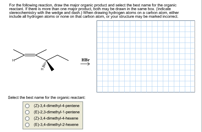 For the following reaction, draw the major organic product and select the best name for the organic
reactant. If there is more than one major product, both may be drawn in the same box. (Indicate
stereochemistry with the wedge and dash.) When drawing hydrogen atoms on a carbon atom, either
include all hydrogen atoms or none on that carbon atom, or your structure may be marked incorrect
HBr
На
Select the best name for the organic reactant:
(Z)-3,4-dimethyl-4-pentene
(E)-2,3-dimethyl-1-pentene
(Z)-3,4-dimethyl-4-hexene
(E)-3,4-dimethyl-2-hexene
