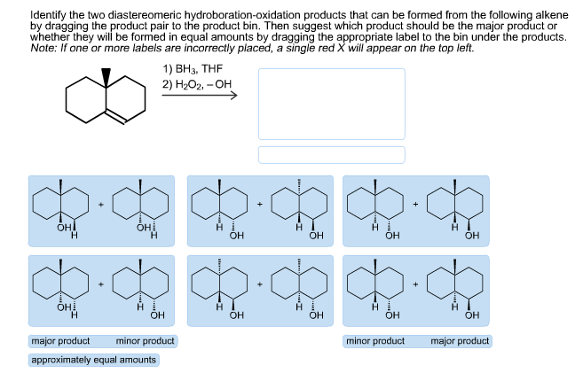 Identify the two diastereomeric hydroboration-oxidation products that can be formed from the following alkene
by dragging the product pair to the product bin. Then suggest which product should be the major product or
whether they will be formed in equal amounts by dragging the appropriate label to the bin under the products.
Note: If one or more labels are incorrectly placed, a single red X will appear on the top left.
1) ВНз, ТHF
2) H-Ог. - ОН
он
Н
Oн
Н
HI
OH
Н
Он
H
ОН
Н
Он
H
Он
Он.
Н
ОН
Он
ОН
OH
major praduct
minor product
minor product
major product
approximately equal amountsi
