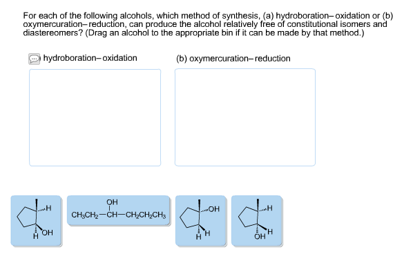 For each of the following alcohols, which method of synthesis, (a) hydroboration-oxidation or (b)
oxymercuration-reduction, can produce the alcohol relatively free of constitutional isomers and
diastereomers? (Drag an alcohol to the appropriate bin if it can be made by that method.)
hydroboration-oxidation
(b) oxymercuration-reduction
он
H
OH
CH3CH2-CH-CH2CH2CH3
H
ОН
н
н
H
Он
