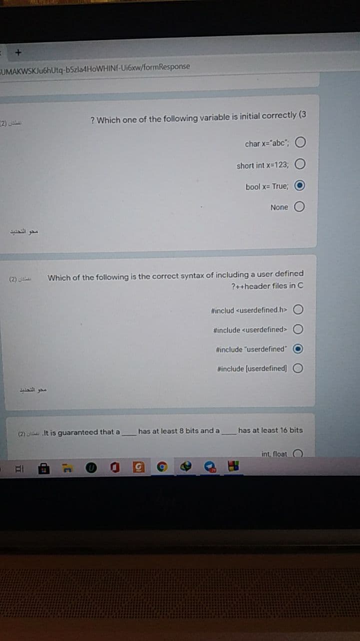 UMAKWSKJu6hUtq-b5zla4HoWHINF-Ui6xw/formResponse
2)
? Which one of the following variable is initial correctly (3
char x="abc",
short int x=123;
bool x= True;
None
محو التحديد
Which of the following is the correct syntax of including a user defined
?++header files in C
(2) a
#includ <userdefined.h>
#include <userdefined>
#include "userdefined"
#include [userdefined] O
has at least 8 bits and a
has at least 16 bits
(2) J It is guaranteed that a
int. float O
O O O
