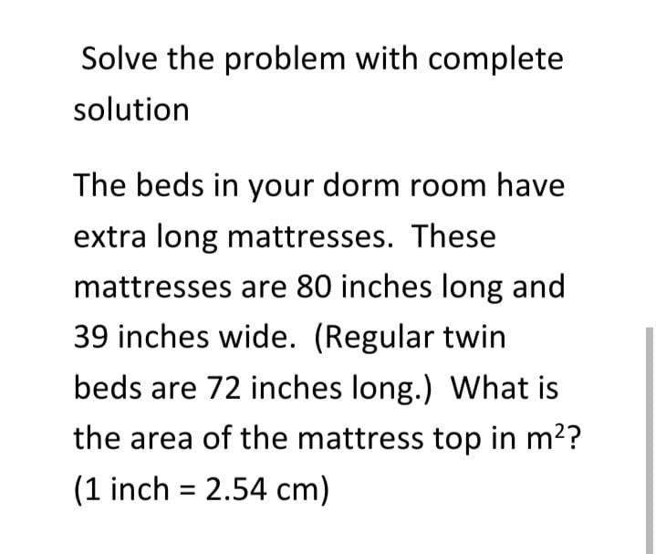 Solve the problem with complete
solution
The beds in your dorm room have
extra long mattresses. These
mattresses are 80 inches long and
39 inches wide. (Regular twin
beds are 72 inches long.) What is
the area of the mattress top in m??
(1 inch = 2.54 cm)
