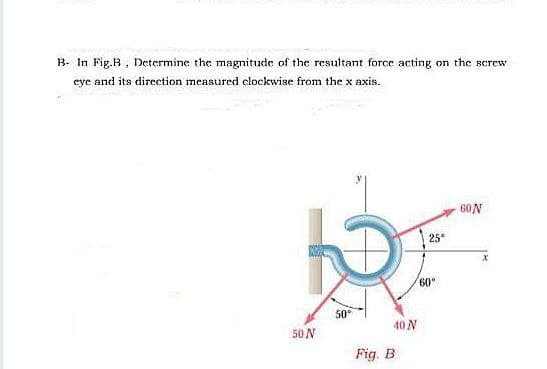 B- In Fig.B, Determine the magnitude of the resultant force acting on the screw
eye and its direction measured clockwise from the x axis.
60N
25
60°
50
50 N
40 N
Fig. B

