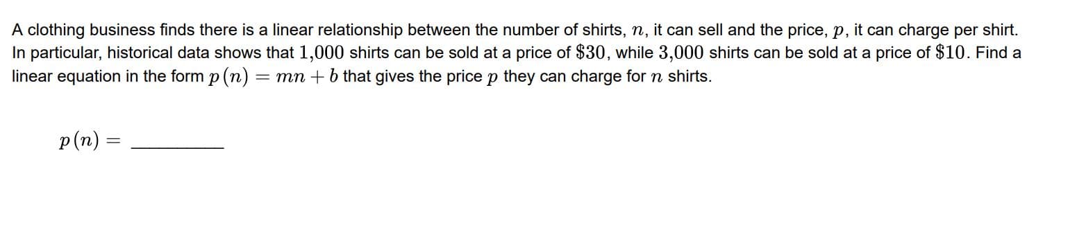 A clothing business finds there is a linear relationship between the number of shirts, n, it can sell and the price, p, it can charge per shirt.
In particular, historical data shows that 1,000 shirts can be sold at a price of $30, while 3,000 shirts can be sold at a price of $10. Find a
linear equation in the form p (n) = mn + b that gives the price p they can charge for n shirts.
p(n)

