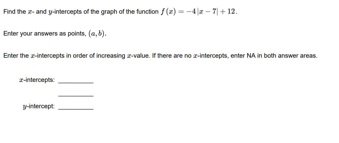 Find the x- and y-intercepts of the graph of the function f (x) = -4 |x – 7|+ 12.
Enter your answers as points, (a, b).
Enter the x-intercepts in order of increasing x-value. If there are no x-intercepts, enter NA in both answer areas.
x-intercepts:
y-intercept:
