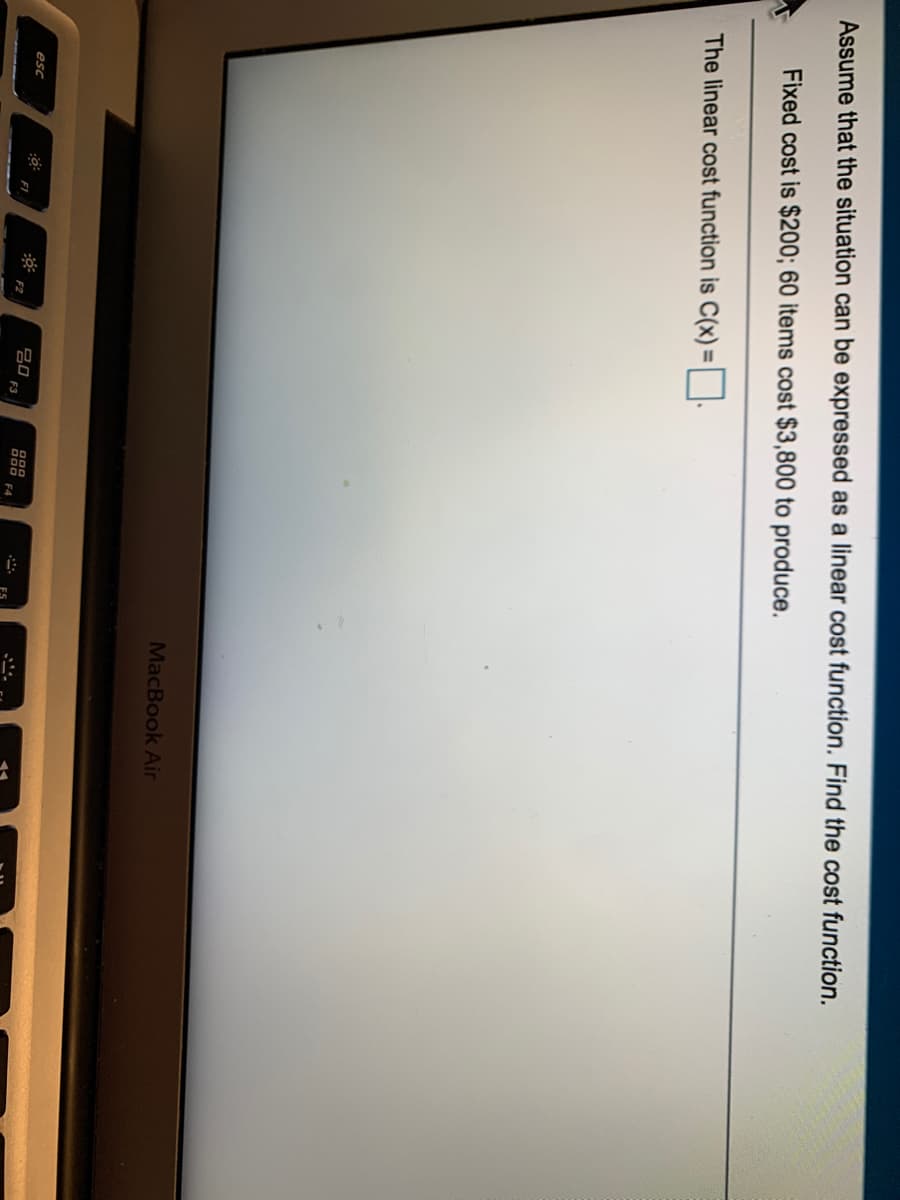 Assume that the situation can be expressed as a linear cost function. Find the cost function.
Fixed cost is $200; 60 items cost $3,800 to produce.
The linear cost function is C(x) = | |.
MacBook Air
20
F3
000
000 F4
esc
F2
