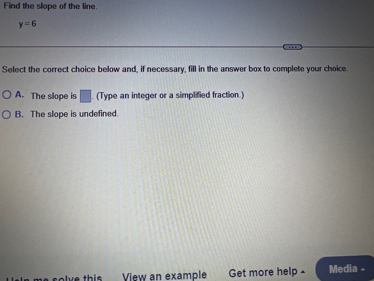Find the slope of the line.
y = 6
Select the correct choice below and, if necessary, fill in the answer box to complete your choice.
O A. The slope is
(Type an integer or a simplified fraction.)
O B. The slope is undefined.
Get more help-
Media -
loln me solve this
Yiew an example
