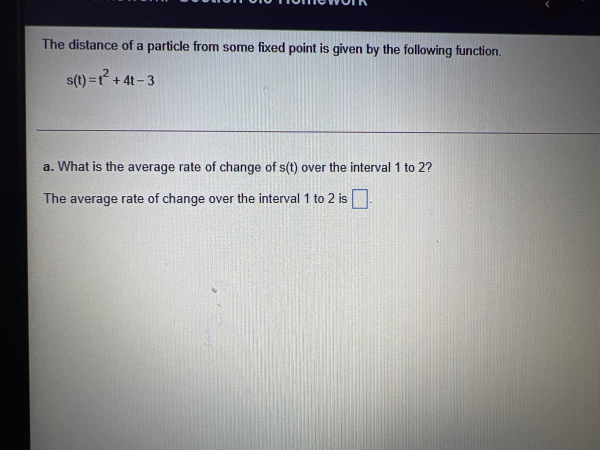 The distance of a particle from some fixed point is given by the following function.
s(t) =t+ 4t- 3
a. What is the average rate of change of s(t) over the interval 1 to 2?
The average rate of change over the interval 1 to 2 is .
