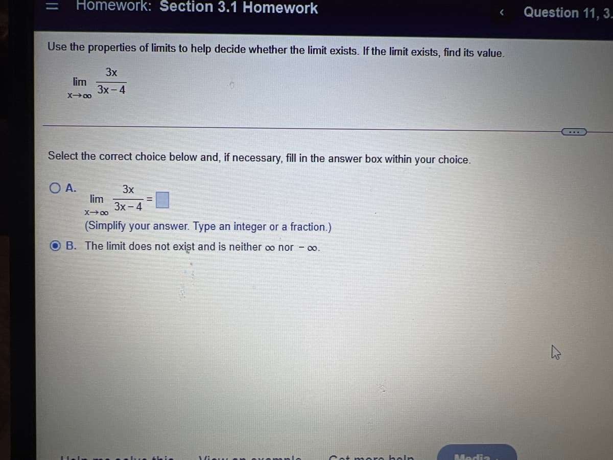Homework: Section 3.1 Homework
Question 11, 3.
Use the properties of limits to help decide whether the limit exists. If the limit exists, find its value.
3x
lim
3x - 4
X00
Select the correct choice below and, if necessary, fill in the answer box within your choice.
O A.
lim
Зх- 4
3x
X00
(Simplify your answer. Type an integer or a fraction.)
O B. The limit does not exist and is neither o nor - o.
tleie
Vieu
Cot moro holn
Media
||
