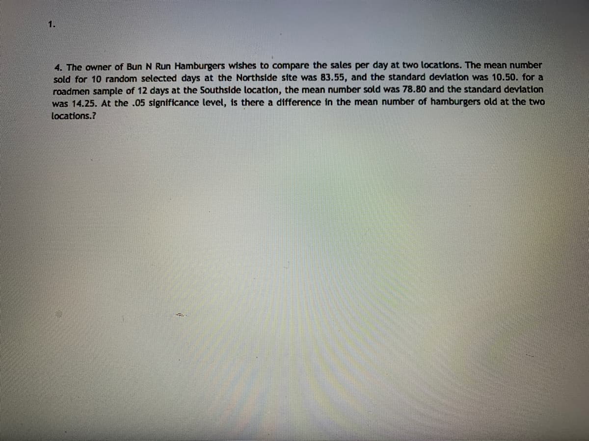 1.
4. The owner of Bun N Run Hamburgers wishes to compare the sales per day at two locations. The mean number
sold for 10 random selected days at the Northside site was 83.55, and the standard devlation was 10.50. for a
roadmen sample of 12 days at the Southside location, the mean number sold was 78.80 and the standard deviation
was 14.25. At the .05 significance level, is there a difference in the mean number of hamburgers old at the two
locations.?
