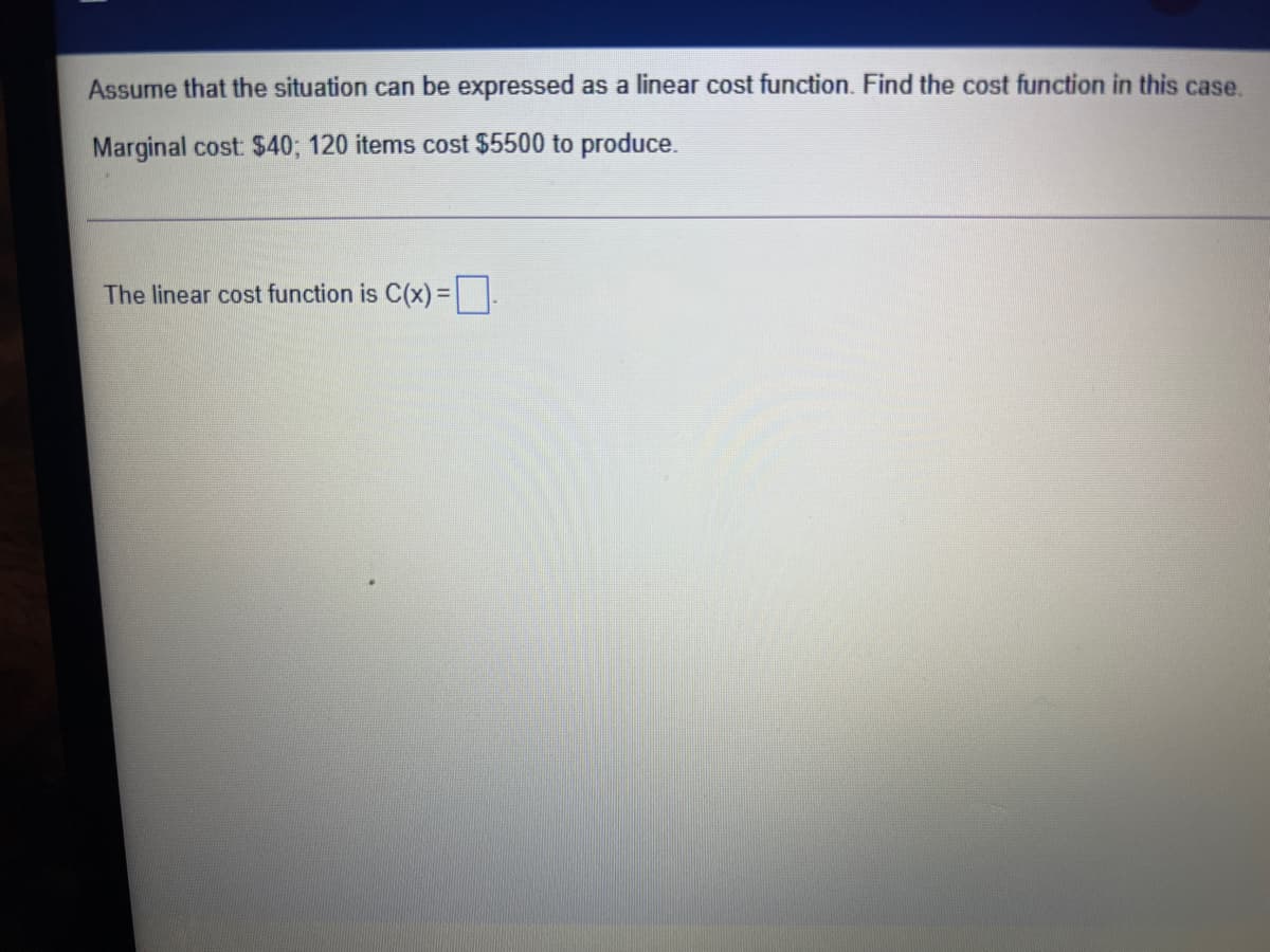 Assume that the situation can be expressed as a linear cost function. Find the cost function in this case.
Marginal cost $40; 120 items cost $5500 to produce.
The linear cost function is C(x)= |.
%3D
