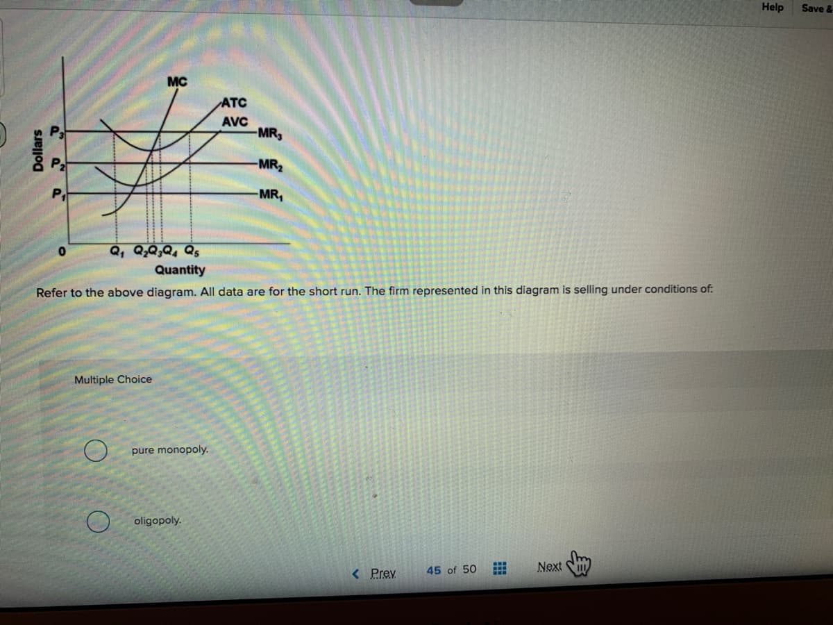 Help
Save &
MC
ATC
AVC
MR,
MR2
MR,
Quantity
Refer to the above diagram. All data are for the short run. The firm represented in this diagram is selling under conditions of:
Multiple Choice
pure monopoly.
oligopoly.
45 of 50
Next
< Prev
Dollars
