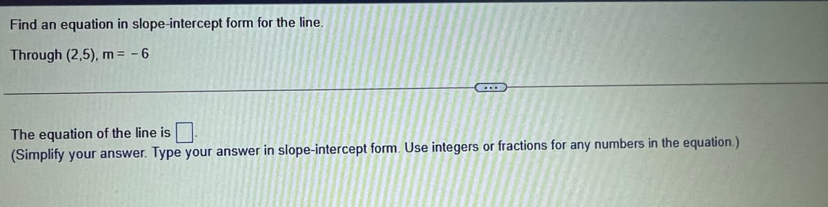 Find an equation in slope-intercept form for the line.
Through (2,5), m = - 6
The equation of the line is
(Simplify your answer. Type your answer in slope-intercept form. Use integers or fractions for any numbers in the equation.)

