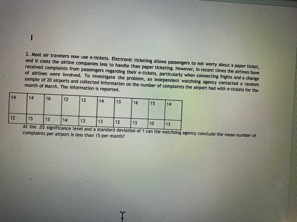 2. Most air travelers now use e-tickets. Electronic ticketing allows passengers to not worry about a paper ticket,
and it costs the airline companies less to handle than paper ticketing. However, in recent times the airlines have
received complaints from passengers regarding their e-tickets, particularly when connecting flights and a change
of airlines were involved. To investigate the problem, an independent watchdog agency contacted a random
sample of 20 airports and collected information on the number of complaints the airport had with e-tickets for the
month of March. The information is reported.
14
14
16
12
12
14
13
16
15
14
12
15
15
14
13
13
12
13
10
13
At the .05 significance level and a standard deviation of 1 can the watchdog agency conclude the mean number of
complaints per airport is less than 15 per month?
