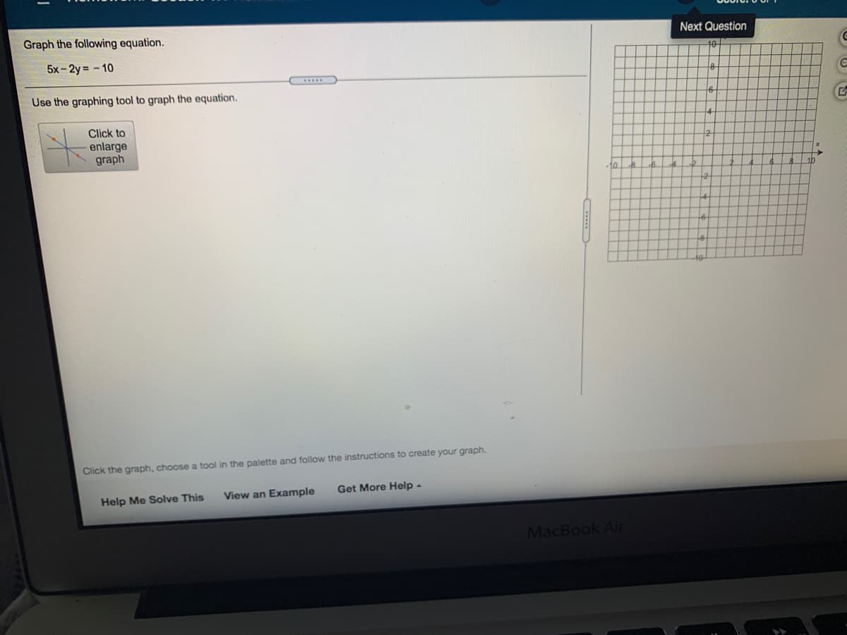 Graph the following equation.
Next Question
10
5x- 2y = - 10
Use the graphing tool to graph the equation.
16-
Click to
enlarge
graph
10
10
Click the graph, choose a tool in the palette and follow the instructions to create your graph.
View an Example
Get More Help -
Help Me Solve This
MacBook Air
