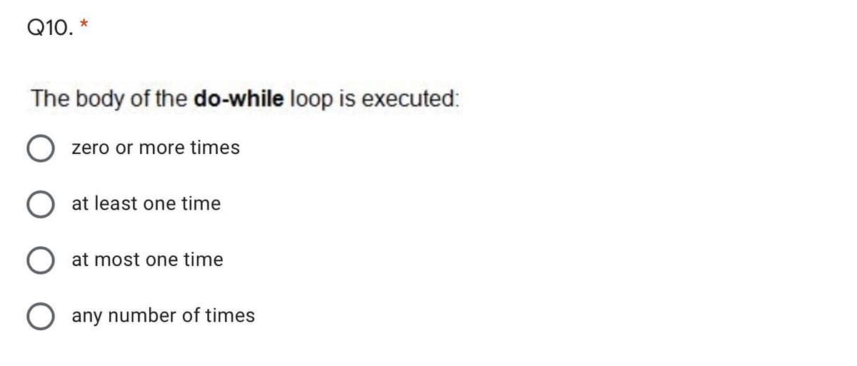 Q10.
The body of the do-while loop is executed:
O zero or more times
O at least one time
O at most one time
O any number of times
