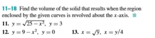11-18 Find the volume of the solid that results when the region
enclosed by the given curves is revolved about the x-axis. I
11. y = /25 – x², y= 3
12. y = 9 – x, y = 0
13. x = y, x= y/4
