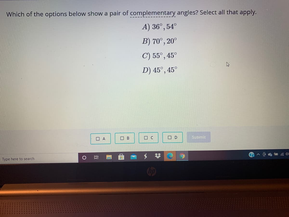 Which of the options below show a pair of complementary angles? Select all that apply.
A) 36°, 54°
B) 70°, 20°
C) 55°, 45°
D) 45°, 4
45°
O A
O B
O C
O D
Submit
(?
Type here to search
Cip
近
