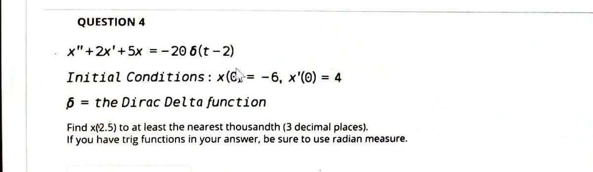 QUESTION 4
x"+2x'+5x = - 20 6(t -2)
Initial Conditions: x(C= -6, x'(0) = 4
%3D
= the Dirac Delta function
Find x(2.5) to at least the nearest thousandth (3 decimal places).
If you have trig functions in your answer, be sure to use radian measure.
