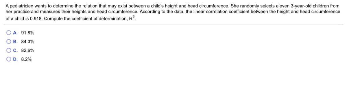 A pediatrician wants to determine the relation that may exist between a child's height and head circumference. She randomly selects eleven 3-year-old children from
her practice and measures their heights and head circumference. According to the data, the linear correlation coefficient between the height and head circumference
of a child is 0.918. Compute the coefficient of determination, R².
A. 91.8%
O B. 84.3%
OC. 82.6%
O D. 8.2%

