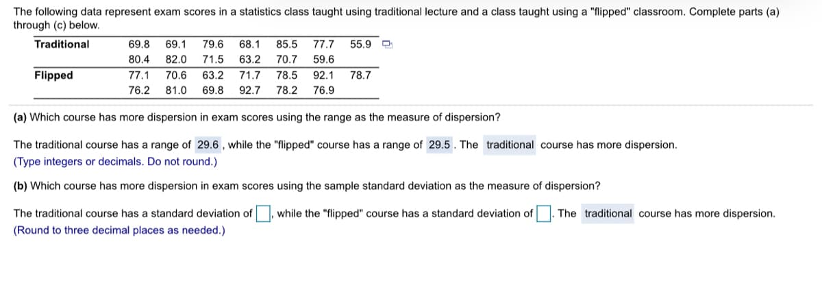 The following data represent exam scores in a statistics class taught using traditional lecture and a class taught using a "flipped" classroom. Complete parts (a)
through (c) below.
Traditional
69.8
69.1
79.6
68.1
85.5
77.7
55.9
80.4
82.0
71.5
63.2
70.7
59.6
Flipped
77.1
70.6
63.2
71.7
78.5
92.1
78.7
76.2
81.0
69.8
92.7
78.2
76.9
(a) Which course has more dispersion in exam scores using the range as the measure of dispersion?
The traditional course has a range of 29.6 , while the "flipped" course has a range of 29.5. The traditional course has more dispersion.
(Type integers or decimals. Do not round.)
(b) Which course has more dispersion in exam scores using the sample standard deviation as the measure of dispersion?
The traditional course has a standard deviation of, while the "flipped" course has a standard deviation of The traditional course has more dispersion.
(Round to three decimal places as needed.)
