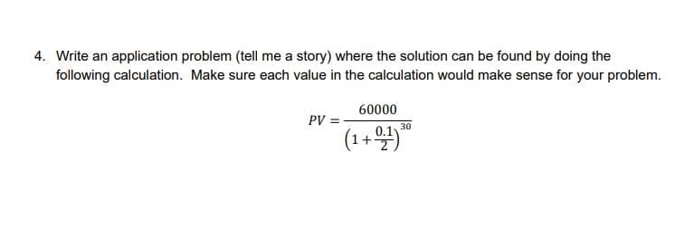 4. Write an application problem (tell me a story) where the solution can be found by doing the
following calculation. Make sure each value in the calculation would make sense for your problem.
60000
PV
30
(1+ 4)
