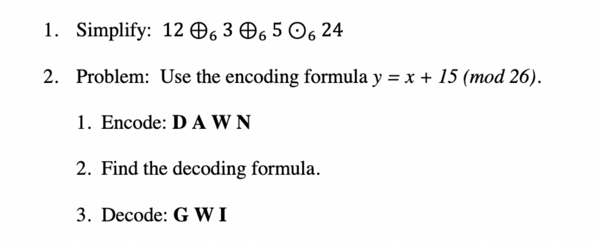 1. Simplify: 12 @6 3 @6 5 О6 24
2. Problem: Use the encoding formula y = x + 15 (mod 26).
1. Encode: D A W N
2. Find the decoding formula.
3. Decode: G W I
