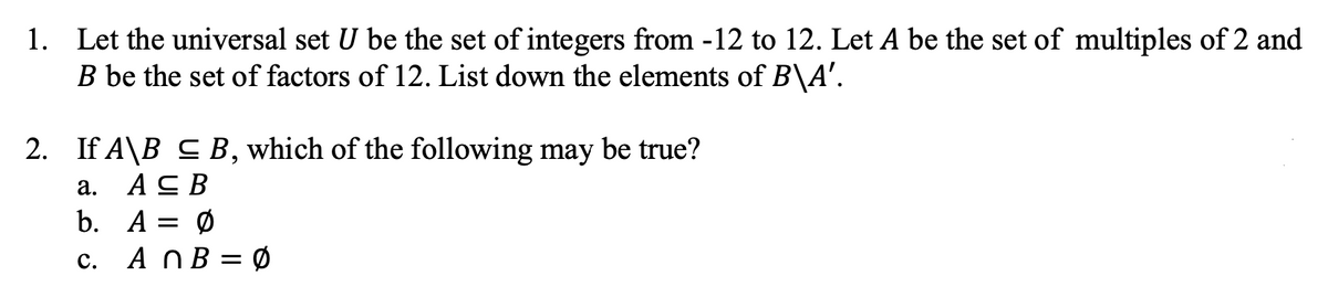 1. Let the universal set U be the set of integers from -12 to 12. Let A be the set of multiples of 2 and
B be the set of factors of 12. List down the elements of B\A'.
2. If A\B S B, which of the following may be true?
а. Ас В
b. A = Ø
c. A NB = Ø
