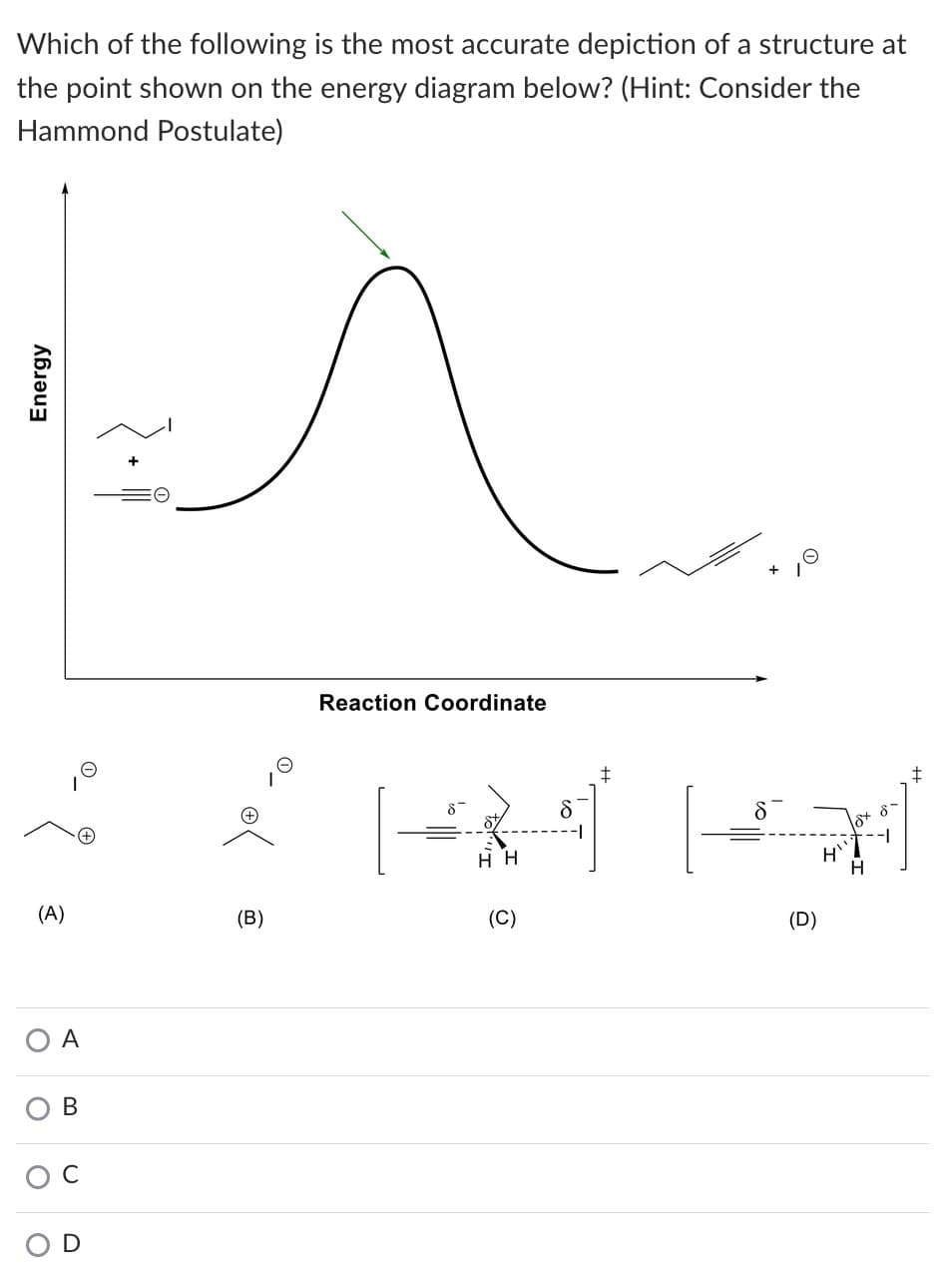 Which of the following is the most accurate depiction of a structure at
the point shown on the energy diagram below? (Hint: Consider the
Hammond Postulate)
Reaction Coordinate
(A)
(B)
(C)
(D)
A
В
O D
Energy
