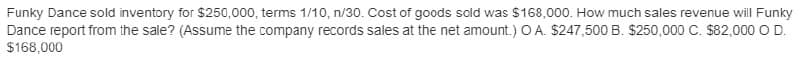 Funky Dance sold inventory for $250,000, terms 1/10, n/30. Cost of goods sold was $168,000. How much sales revenue will Funky
Dance report from the sale? (Assume the company records sales at the net amount.) O A. $247,500 B. $250,000 C. $82,000 O D.
$168,000
