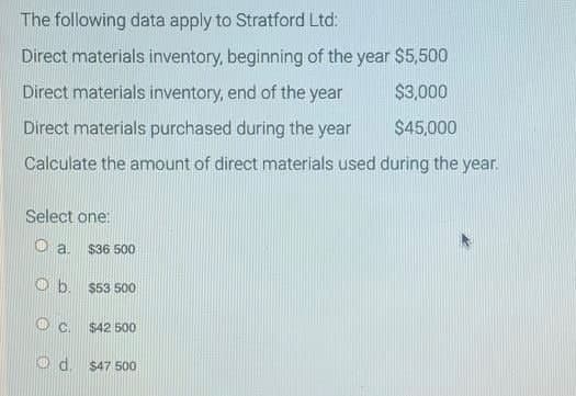 The following data apply to Stratford Ltd:
Direct materials inventory, beginning of the year $5,500
Direct materials inventory, end of the year
$3,000
Direct materials purchased during the year
$45,000
Calculate the amount of direct materials used during the year.
Select one:
a. $36 500
Ob. $53 500
OC.
$42 500
Ⓒd. $47 500
