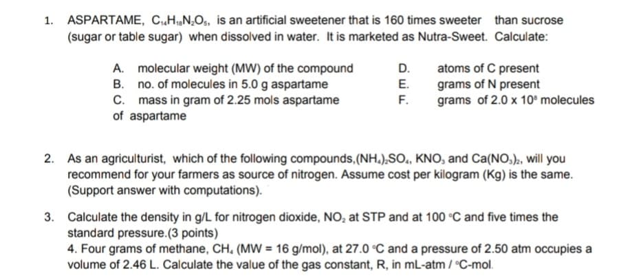 1. ASPARTAME, CH,N,O,, is an artificial sweetener that is 160 times sweeter than sucrose
(sugar or table sugar) when dissolved in water. It is marketed as Nutra-Sweet. Calculate:
A. molecular weight (MW) of the compound
B. no. of molecules in 5.0 g aspartame
C. mass in gram of 2.25 mols aspartame
of aspartame
D.
atoms of C present
grams of N present
grams of 2.0 x 10° molecules
E.
F.
As an agriculturist, which of the following compounds,(NH.),SO., KNO, and Ca(NO,)2, will you
recommend for your farmers as source of nitrogen. Assume cost per kilogram (Kg) is the same.
(Support answer with computations).
3. Calculate the density in g/L for nitrogen dioxide, NO, at STP and at 100 °C and five times the
standard pressure.(3 points)
4. Four grams of methane, CH, (MW = 16 g/mol), at 27.0 °C and a pressure of 2.50 atm occupies a
volume of 2.46 L. Calculate the value of the gas constant, R, in mL-atm / °C-mol.
2.
