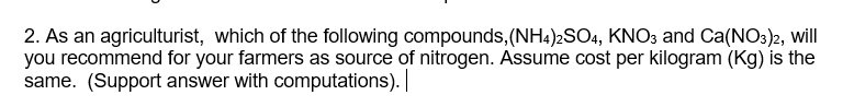 2. As an agriculturist, which of the following compounds, (NH4)2SO4, KNO3 and Ca(NO3)2, will
you recommend for your farmers as source of nitrogen. Assume cost per kilogram (Kg) is the
same. (Support answer with computations). |

