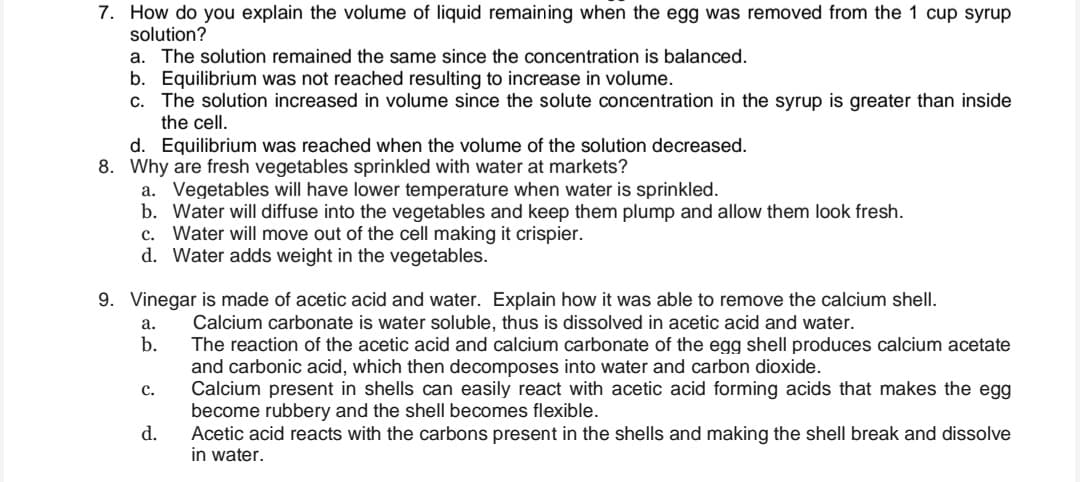 7. How do you explain the volume of liquid remaining when the egg was removed from the 1 cup syrup
solution?
a. The solution remained the same since the concentration is balanced.
b. Equilibrium was not reached resulting to increase in volume.
c. The solution increased in volume since the solute concentration in the syrup is greater than inside
the cell.
d. Equilibrium was reached when the volume of the solution decreased.
8. Why are fresh vegetables sprinkled with water at markets?
a. Vegetables will have lower temperature when water is sprinkled.
b. Water will diffuse into the vegetables and keep them plump and allow them look fresh.
c. Water will move out of the cell making it crispier.
d. Water adds weight in the vegetables.
9. Vinegar is made of acetic acid and water. Explain how it was able to remove the calcium shell.
Calcium carbonate is water soluble, thus is dissolved in acetic acid and water.
The reaction of the acetic acid and calcium carbonate of the egg shell produces calcium acetate
and carbonic acid, which then decomposes into water and carbon dioxide.
Calcium present in shells can easily react with acetic acid forming acids that makes the egg
become rubbery and the shell becomes flexible.
Acetic acid reacts with the carbons present in the shells and making the shell break and dissolve
in water.
а.
b.
с.
d.
