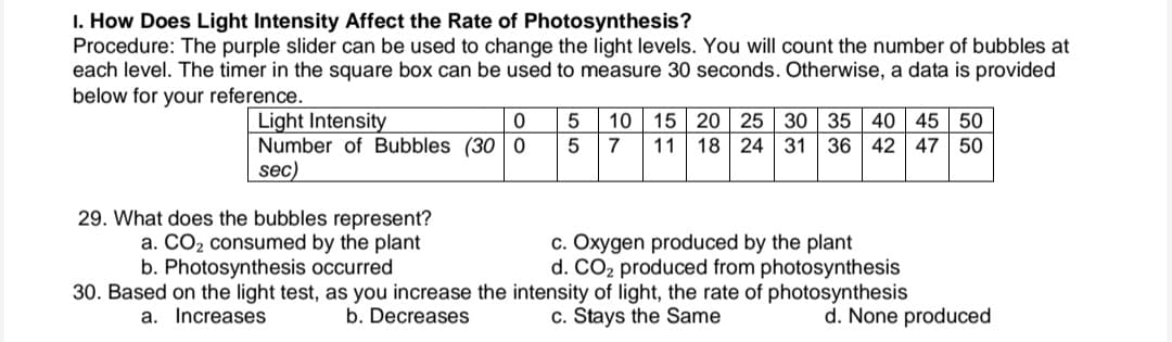 I. How Does Light Intensity Affect the Rate of Photosynthesis?
Procedure: The purple slider can be used to change the light levels. You will count the number of bubbles at
each level. The timer in the square box can be used to measure 30 seconds. Otherwise, a data is provided
below for your reference.
Light Intensity
Number of Bubbles (30 0
sec)
40 45 50
20 | 25
15
11 18 24 31 36 42 47 50
10
30 35
7
c. Oxygen produced by the plant
d. CO2 produced from photosynthesis
30. Based on the light test, as you increase the intensity of light, the rate of photosynthesis
29. What does the bubbles represent?
a. CO2 consumed by the plant
b. Photosynthesis occurred
a. Increases
b. Decreases
c. Stays the Same
d. None produced
