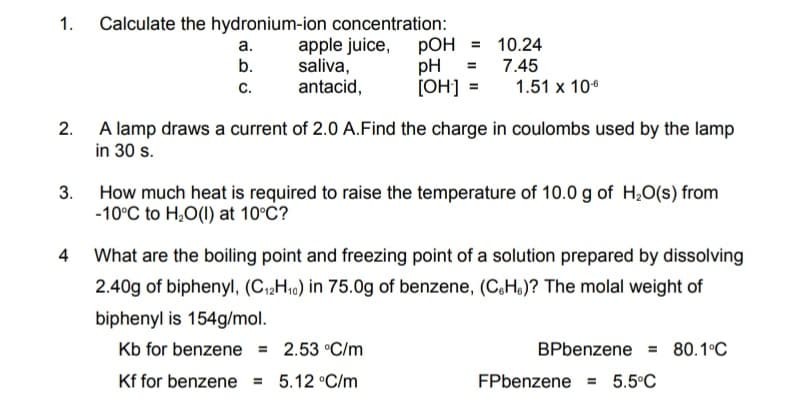 Calculate the hydronium-ion concentration:
apple juice, pOH = 10.24
pH
[OH] =
а.
b.
7.45
saliva,
antacid,
с.
1.51 x 10*
2. A lamp draws a current of 2.0 A.Find the charge in coulombs used by the lamp
in 30 s.
3.
How much heat is required to raise the temperature of 10.0 g of H,O(s) from
-10°C to H,O(1) at 10°C?
What are the boiling point and freezing point of a solution prepared by dissolving
2.40g of biphenyl, (C2H10) in 75.0g of benzene, (C,H.)? The molal weight of
biphenyl is 154g/mol.
Kb for benzene = 2.53 °C/m
BPbenzene = 80.1°C
Kf for benzene = 5.12 °C/m
FPbenzene = 5.5°C
