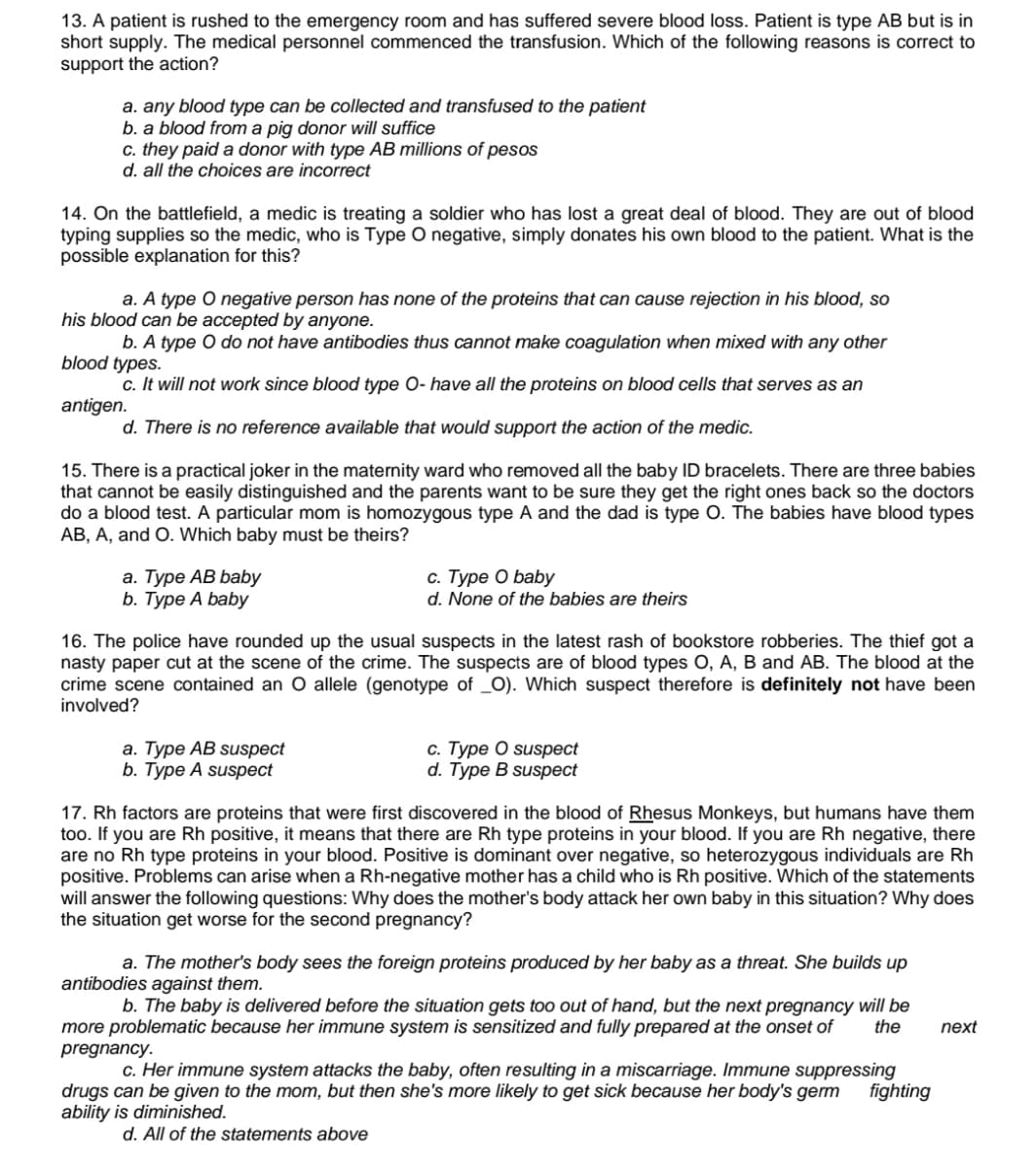 13. A patient is rushed to the emergency room and has suffered severe blood loss. Patient is type AB but is in
short supply. The medical personnel commenced the transfusion. Which of the following reasons is correct to
support the action?
a. any blood type can be collected and transfused to the patient
b. a blood from a pig donor will suffice
c. they paid a donor with type AB millions of pesos
d. all the choices are incorrect
14. On the battlefield, a medic is treating a soldier who has lost a great deal of blood. They are out of blood
typing supplies so the medic, who is Type O negative, simply donates his own blood to the patient. What is the
possible explanation for this?
a. A type O negative person has none of the proteins that can cause rejection in his blood, so
his blood can be accepted by anyone.
b. A type O do not have antibodies thus cannot make coagulation when mixed with any other
blood types.
c. It will not work since blood type O- have all the proteins on blood cells that serves as an
antigen.
d. There is no reference available that would support the action of the medic.
15. There is a practical joker in the maternity ward who removed all the baby ID bracelets. There are three babies
that cannot be easily distinguished and the parents want to be sure they get the right ones back so the doctors
do a blood test. A particular mom is homozygous type A and the dad is type O. The babies have blood types
AB, A, and O. Which baby must be theirs?
а. Туре АВ babу
b. Туре A baby
с. Туре О baby
d. None of the babies are theirs
16. The police have rounded up the usual suspects in the latest rash of bookstore robberies. The thief got a
nasty paper cut at the scene of the crime. The suspects are of blood types O, A, B and AB. The blood at the
crime scene contained an O allele (genotype of _O). Which suspect therefore is definitely not have been
involved?
а. Туре АB suspect
b. Туре A suspеct
С. Туре О suspеct
d. Тype B suspеct
17. Rh factors are proteins that were first discovered in the blood of Rhesus Monkeys, but humans have them
too. If you are Rh positive, it means that there are Rh type proteins in your blood. If you are Rh negative, there
are no Rh type proteins in your blood. Positive is dominant over negative, so heterozygous individuals are Rh
positive. Problems can arise when a Rh-negative mother has a child who is Rh positive. Which of the statements
will answer the following questions: Why does the mother's body attack her own baby in this situation? Why does
the situation get worse for the second pregnancy?
a. The mother's body sees the foreign proteins produced by her baby as a threat. She builds up
antibodies against them.
b. The baby is delivered before the situation gets too out of hand, but the next pregnancy will be
the
more problematic because her immune system is sensitized and fully prepared at the onset of
pregnancy.
next
c. Her immune system attacks the baby, often resulting in a miscarriage. Immune suppressing
fighting
drugs can be given to the mom, but then she's more likely to get sick because her body's germ
ability is diminished.
d. All of the statements above
